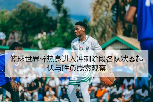 篮球世界杯热身进入冲刺阶段各队状态起伏与胜负线索观察