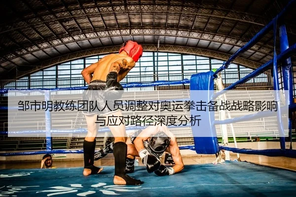 邹市明教练团队人员调整对奥运拳击备战战略影响与应对路径深度分析